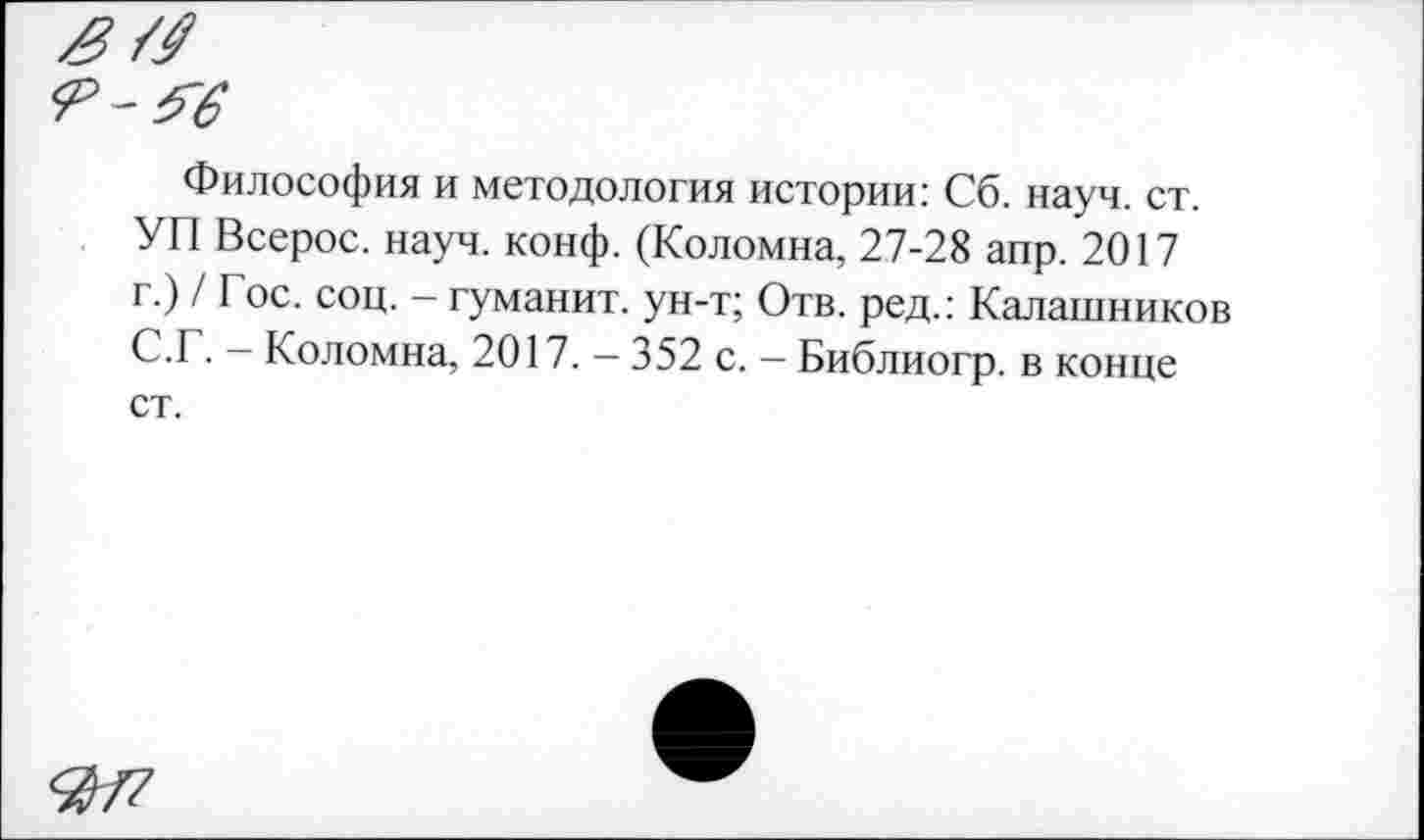 ﻿Философия и методология истории: Сб. науч. ст. УП Всерос. науч. конф. (Коломна, 27-28 апр. 2017 г.) / Гос. соц. - туманит, ун-т; Отв. ред.: Калашников С.Г. - Коломна, 2017. - 352 с. - Библиогр. в конце ст.